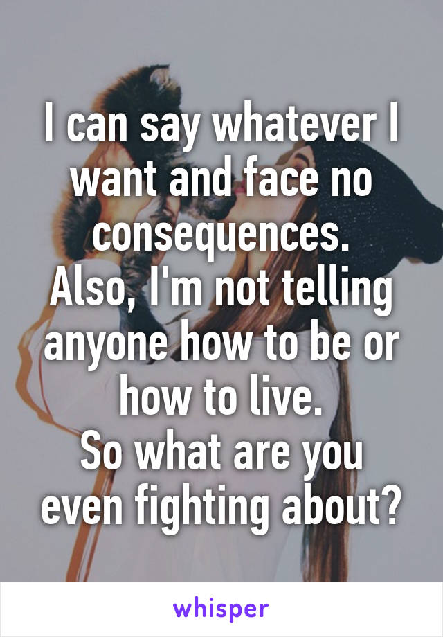 I can say whatever I want and face no consequences.
Also, I'm not telling anyone how to be or how to live.
So what are you even fighting about?