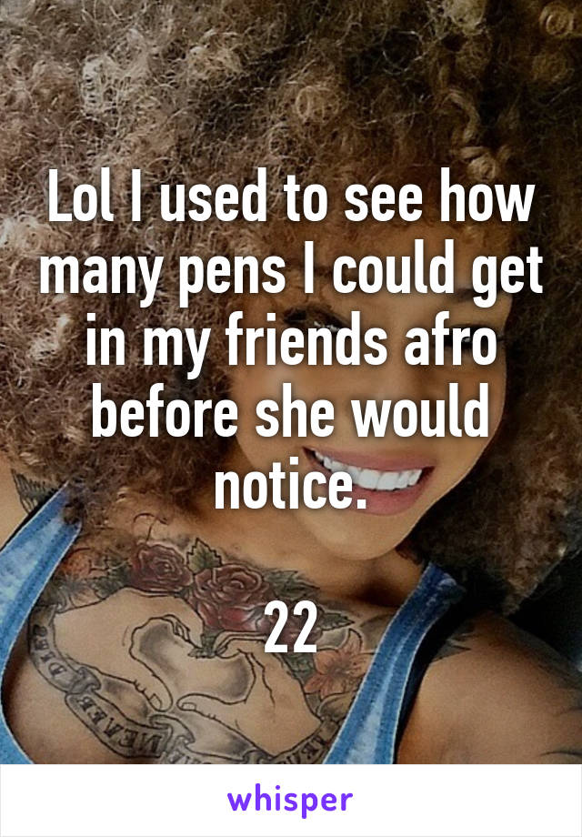 Lol I used to see how many pens I could get in my friends afro before she would notice.

22