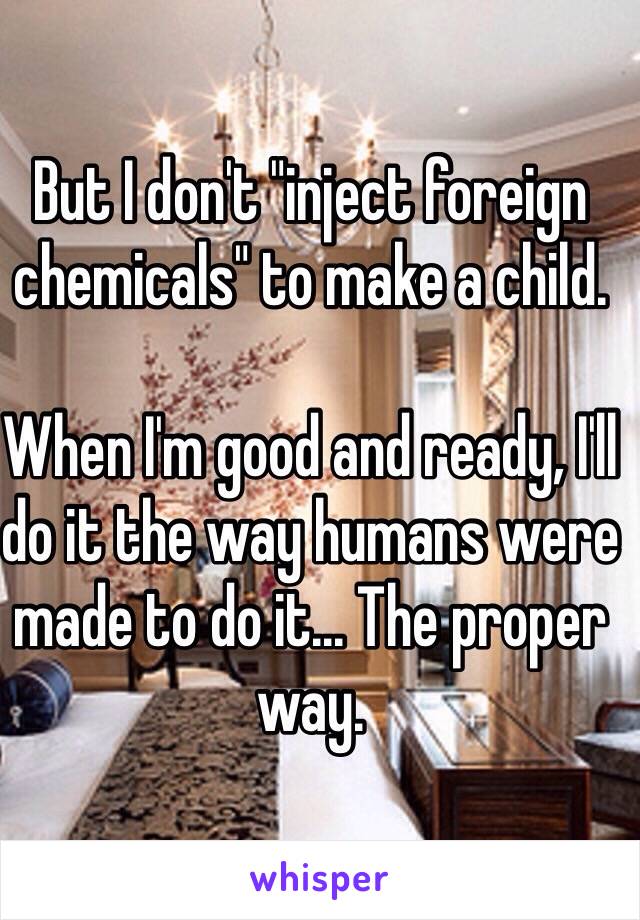 But I don't "inject foreign chemicals" to make a child.

When I'm good and ready, I'll do it the way humans were made to do it... The proper way.