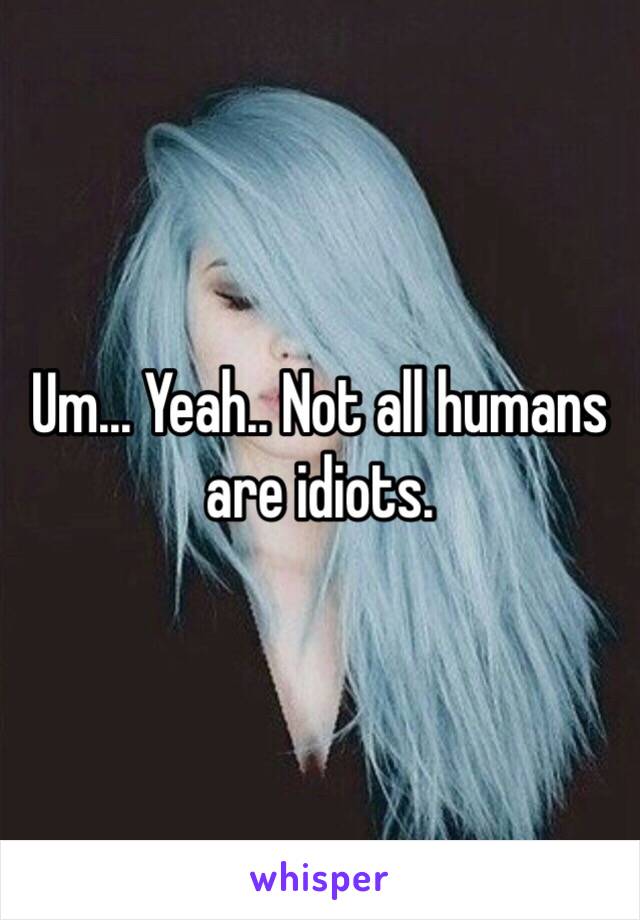 Um... Yeah.. Not all humans are idiots. 