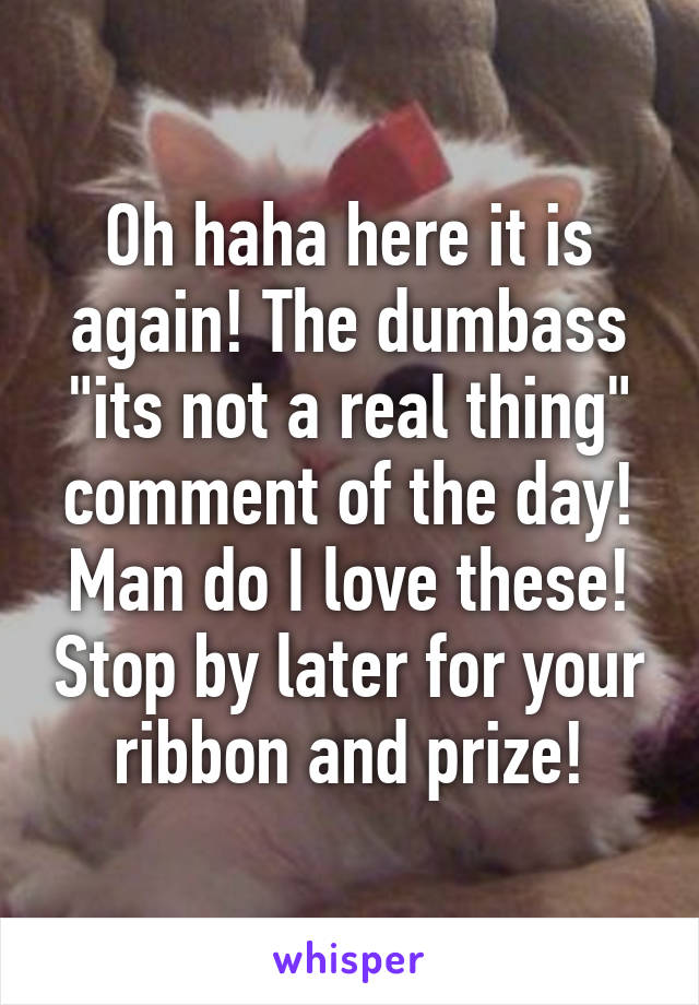 Oh haha here it is again! The dumbass "its not a real thing" comment of the day! Man do I love these! Stop by later for your ribbon and prize!