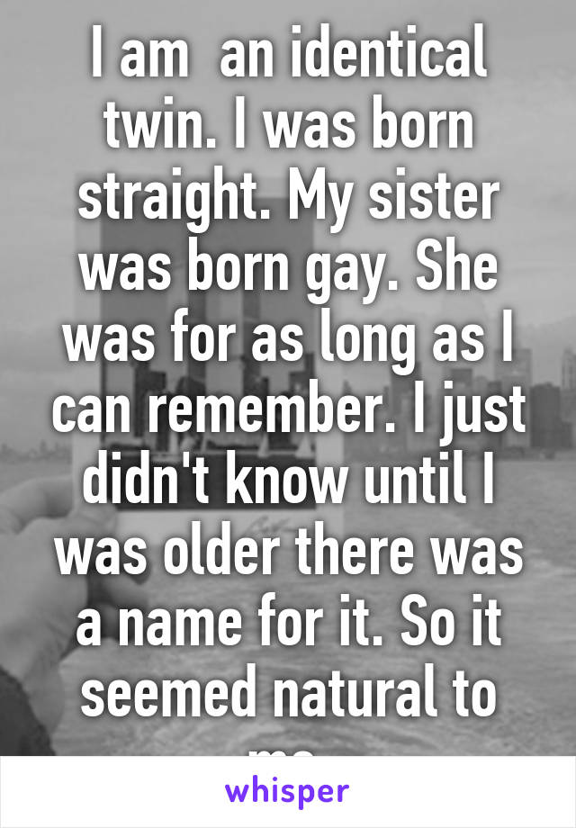 I am  an identical twin. I was born straight. My sister was born gay. She was for as long as I can remember. I just didn't know until I was older there was a name for it. So it seemed natural to me.