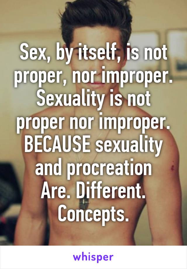 Sex, by itself, is not proper, nor improper.
Sexuality is not proper nor improper.
BECAUSE sexuality and procreation
Are. Different. Concepts.