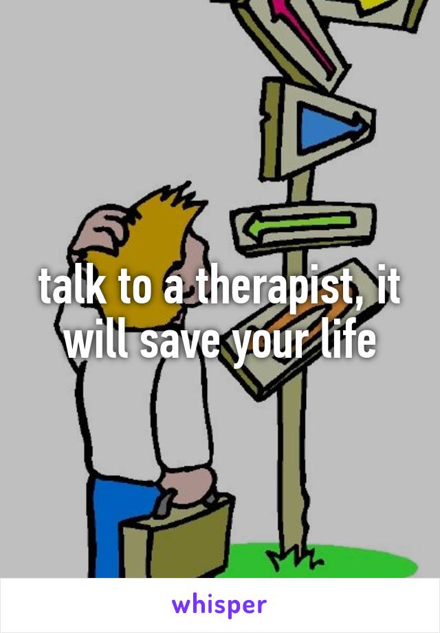 talk to a therapist, it will save your life
