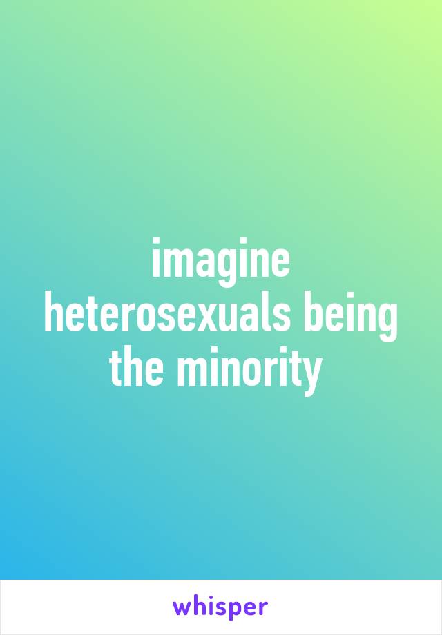 imagine heterosexuals being the minority 