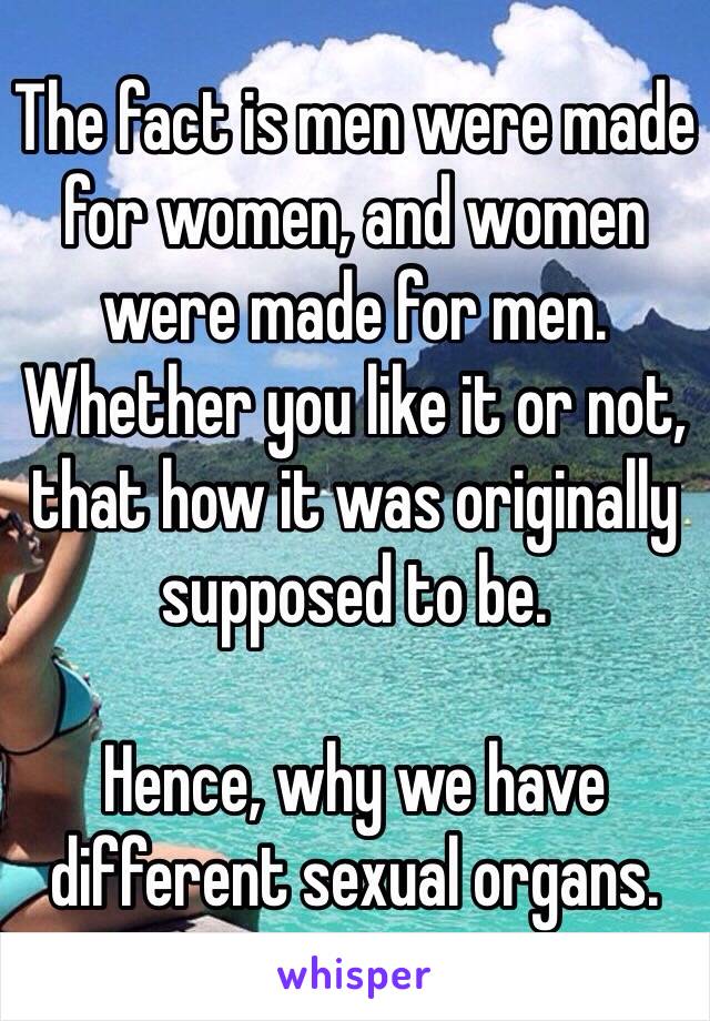 The fact is men were made for women, and women were made for men. Whether you like it or not, that how it was originally supposed to be.

Hence, why we have different sexual organs.