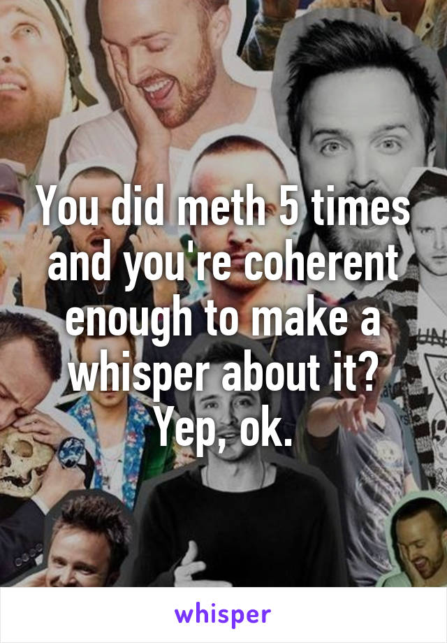 You did meth 5 times and you're coherent enough to make a whisper about it? Yep, ok.