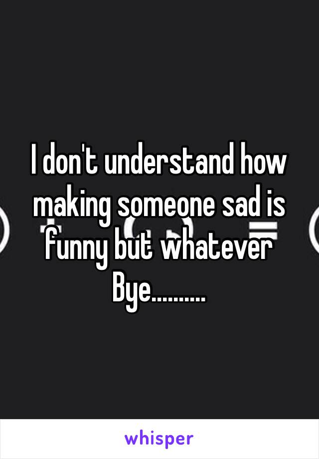 I don't understand how making someone sad is funny but whatever
Bye..........