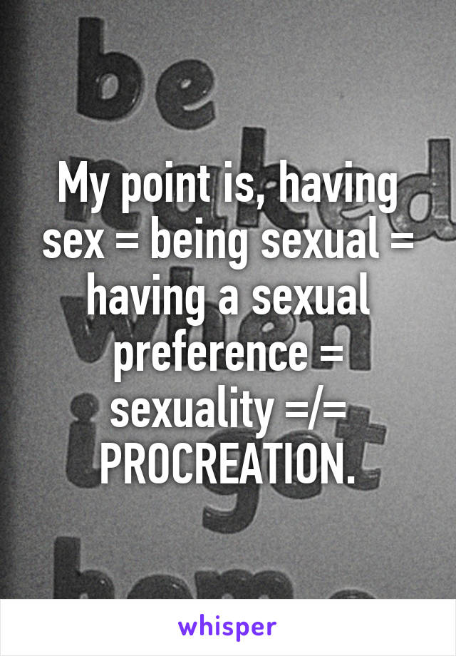 My point is, having sex = being sexual = having a sexual preference = sexuality =/= PROCREATION.