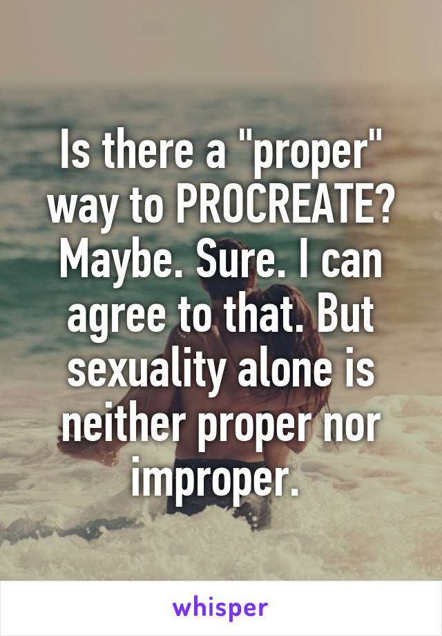 Is there a "proper" way to PROCREATE? Maybe. Sure. I can agree to that. But sexuality alone is neither proper nor improper. 