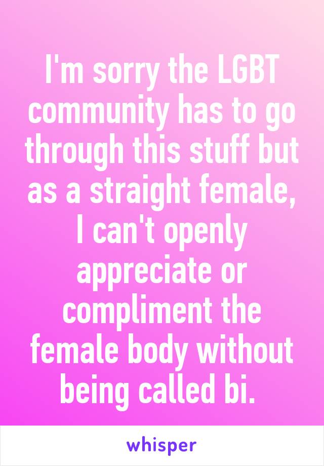 I'm sorry the LGBT community has to go through this stuff but as a straight female, I can't openly appreciate or compliment the female body without being called bi. 