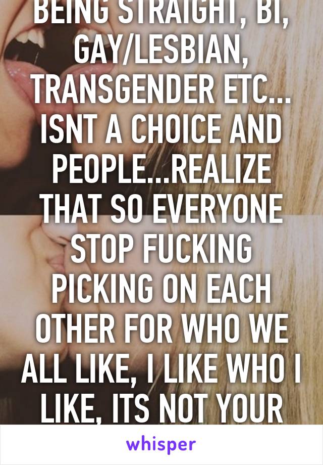 BEING STRAIGHT, BI, GAY/LESBIAN, TRANSGENDER ETC... ISNT A CHOICE AND PEOPLE...REALIZE THAT SO EVERYONE STOP FUCKING PICKING ON EACH OTHER FOR WHO WE ALL LIKE, I LIKE WHO I LIKE, ITS NOT YOUR BUSINESS