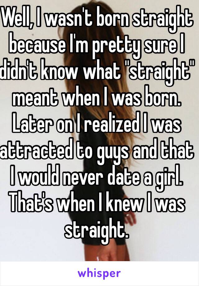 Well, I wasn't born straight because I'm pretty sure I didn't know what "straight" meant when I was born. Later on I realized I was attracted to guys and that I would never date a girl. That's when I knew I was straight.