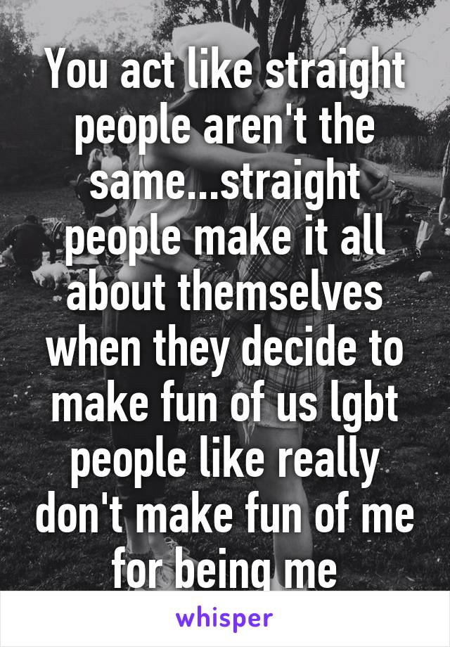 You act like straight people aren't the same...straight people make it all about themselves when they decide to make fun of us lgbt people like really don't make fun of me for being me