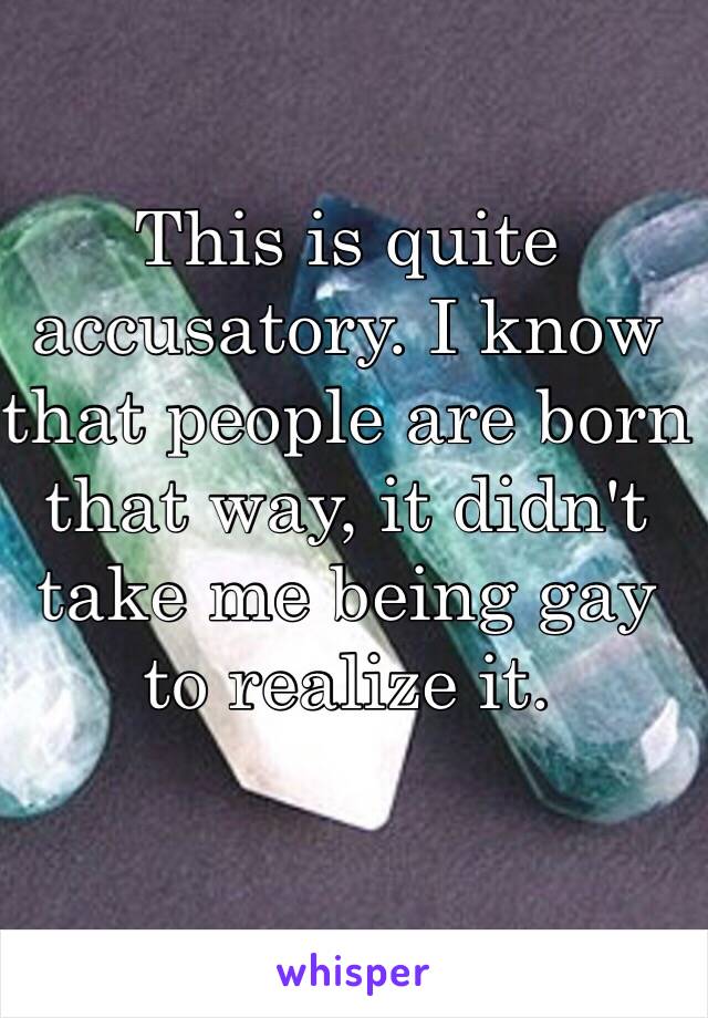 This is quite accusatory. I know that people are born that way, it didn't take me being gay to realize it. 