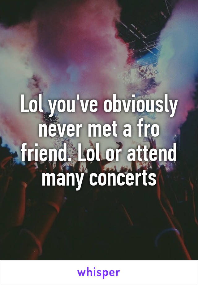 Lol you've obviously never met a fro friend. Lol or attend many concerts