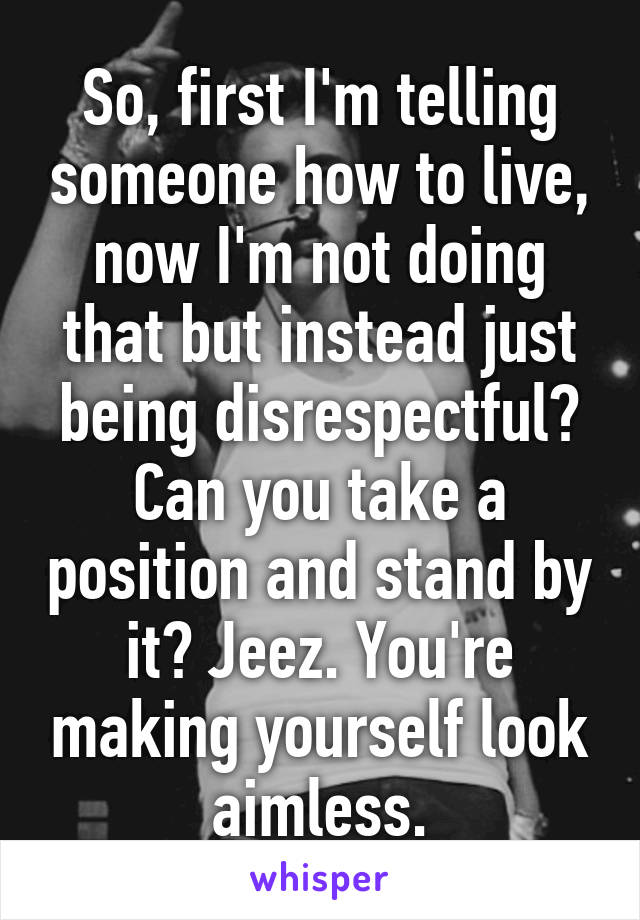 So, first I'm telling someone how to live, now I'm not doing that but instead just being disrespectful?
Can you take a position and stand by it? Jeez. You're making yourself look aimless.