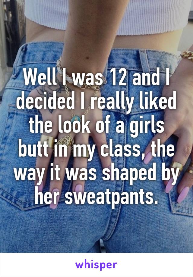 Well I was 12 and I decided I really liked the look of a girls butt in my class, the way it was shaped by her sweatpants.