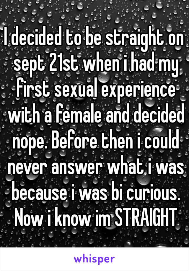 I decided to be straight on sept 21st when i had my first sexual experience with a female and decided nope. Before then i could never answer what i was because i was bi curious. Now i know im STRAIGHT