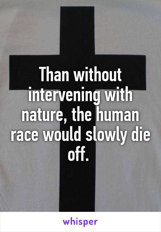 Than without intervening with nature, the human race would slowly die off. 