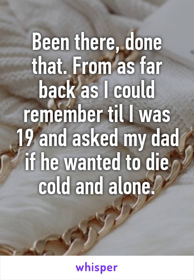 Been there, done that. From as far back as I could remember til I was 19 and asked my dad if he wanted to die cold and alone.

