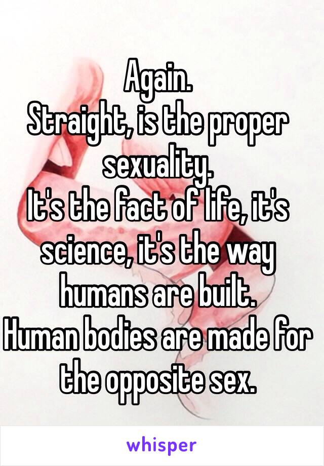 Again.
Straight, is the proper sexuality.
It's the fact of life, it's science, it's the way humans are built.
Human bodies are made for the opposite sex.