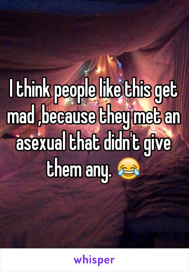 I think people like this get mad ,because they met an asexual that didn't give them any. 😂