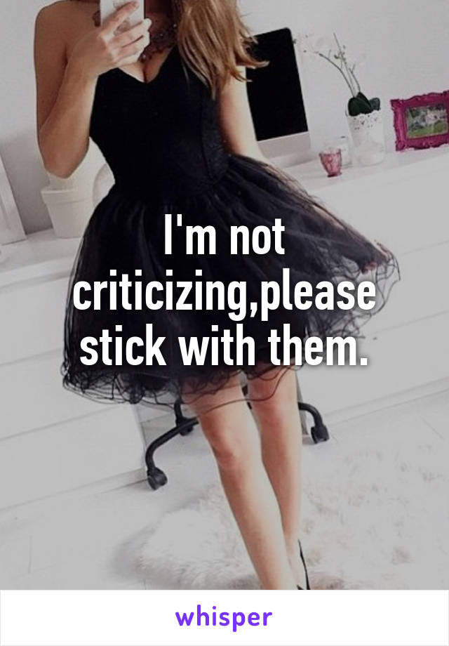 I'm not criticizing,please stick with them.
