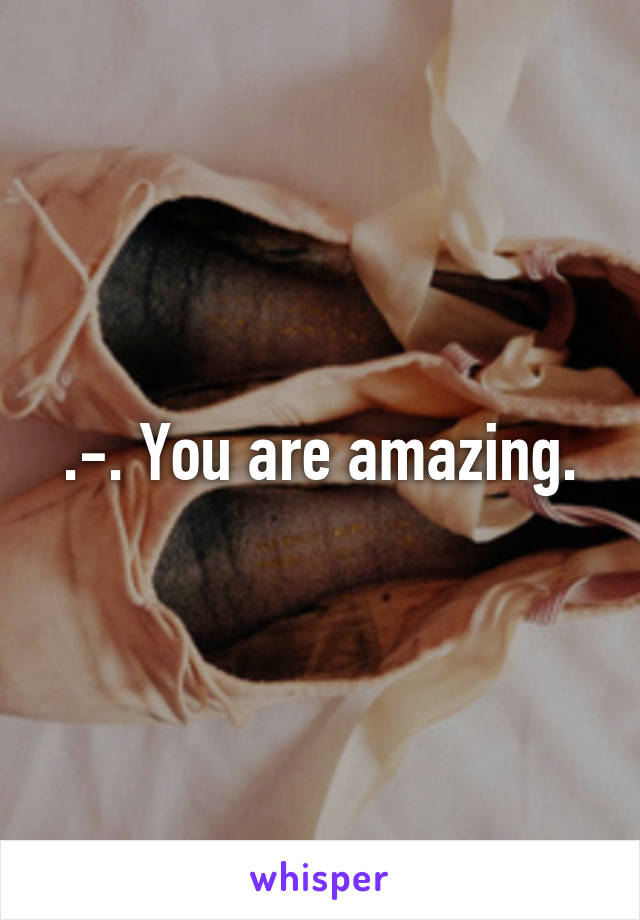 .-. You are amazing.