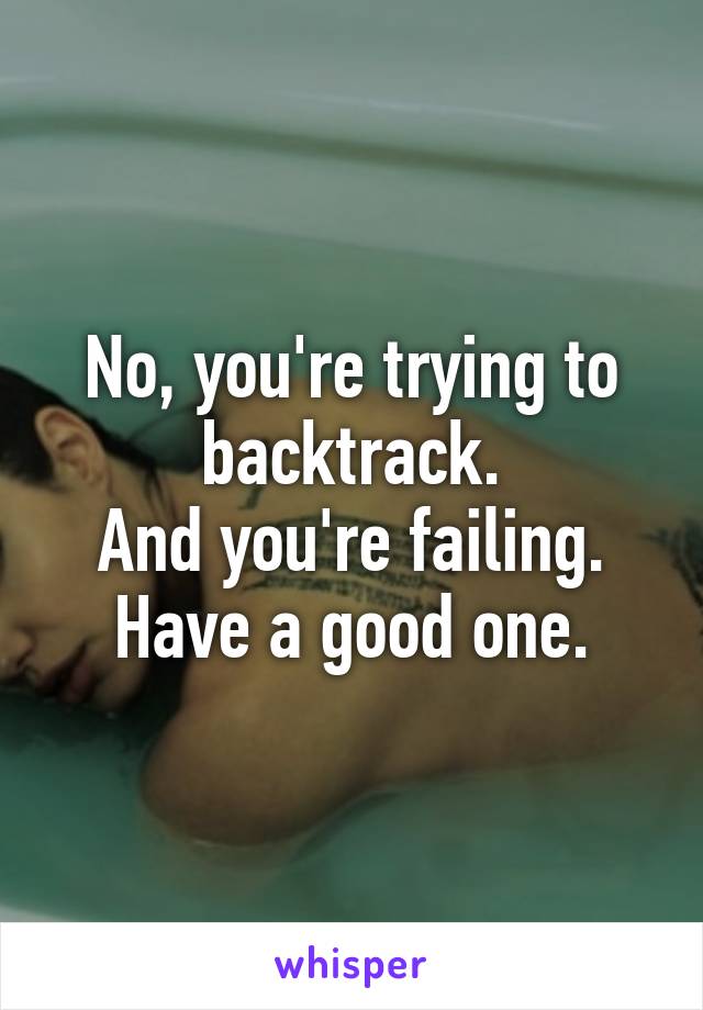 No, you're trying to backtrack.
And you're failing.
Have a good one.