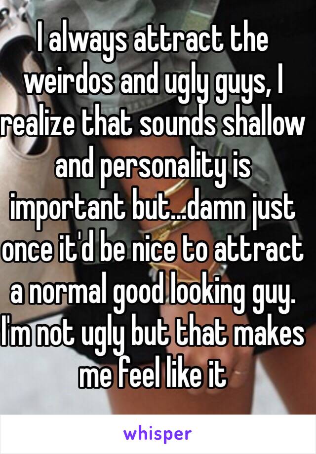 I always attract the weirdos and ugly guys, I realize that sounds shallow and personality is important but...damn just once it'd be nice to attract a normal good looking guy. I'm not ugly but that makes me feel like it