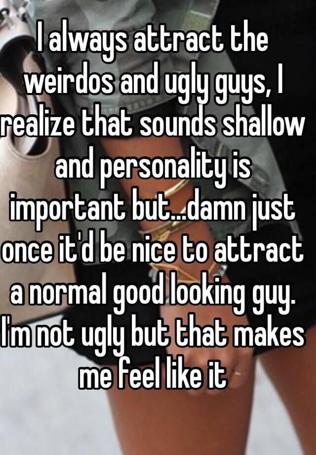 I always attract the weirdos and ugly guys, I realize that sounds shallow and personality is important but...damn just once it'd be nice to attract a normal good looking guy. I'm not ugly but that makes me feel like it