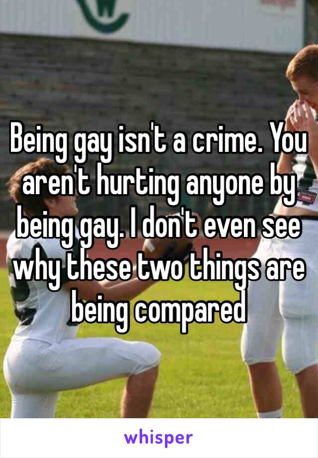 Being gay isn't a crime. You aren't hurting anyone by being gay. I don't even see why these two things are being compared