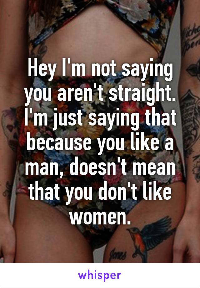 Hey I'm not saying you aren't straight. I'm just saying that because you like a man, doesn't mean that you don't like women.