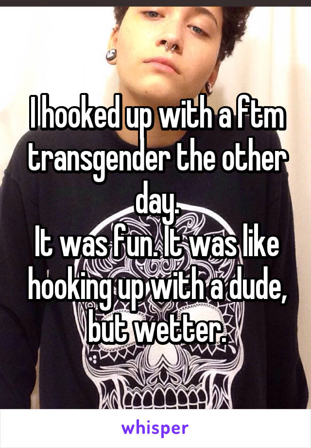 I hooked up with a ftm transgender the other day.
It was fun. It was like hooking up with a dude, but wetter.