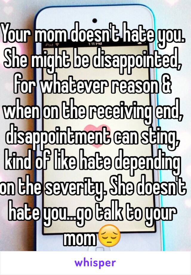 Your mom doesn't hate you. She might be disappointed, for whatever reason & when on the receiving end, disappointment can sting, kind of like hate depending on the severity. She doesn't hate you...go talk to your mom😔