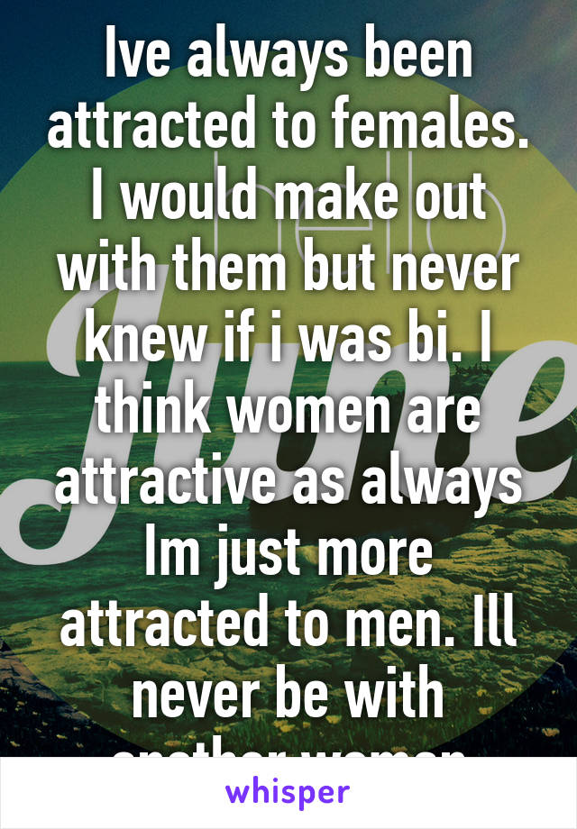 Ive always been attracted to females. I would make out with them but never knew if i was bi. I think women are attractive as always Im just more attracted to men. Ill never be with another woman