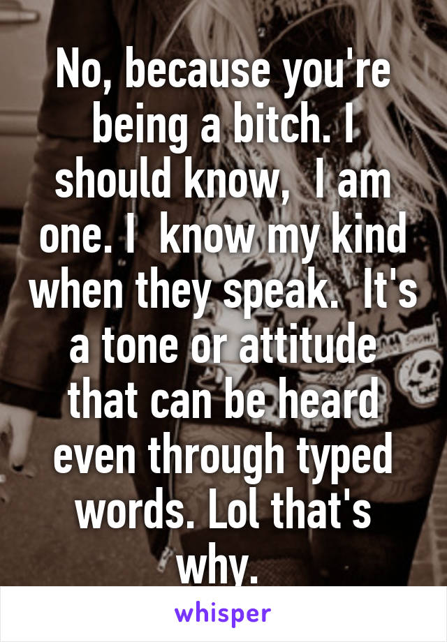 No, because you're being a bitch. I should know,  I am one. I  know my kind when they speak.  It's a tone or attitude that can be heard even through typed words. Lol that's why. 