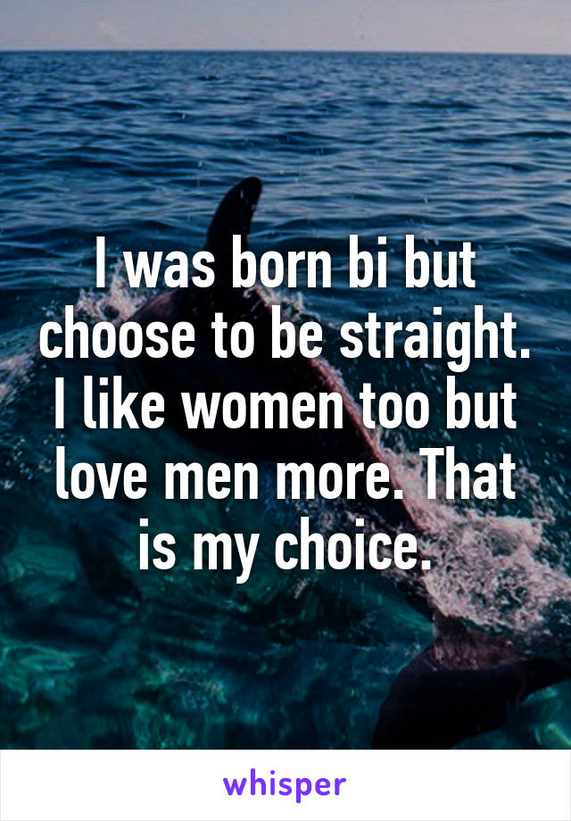 I was born bi but choose to be straight. I like women too but love men more. That is my choice.