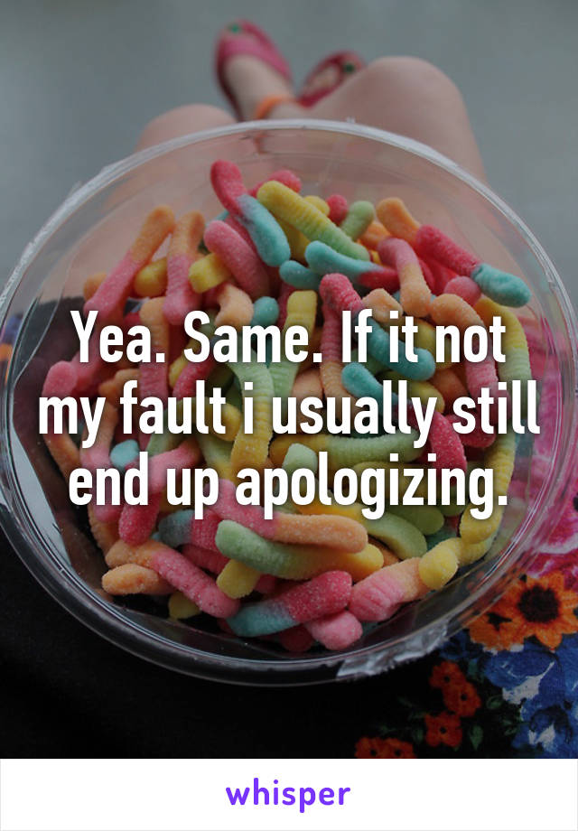 Yea. Same. If it not my fault i usually still end up apologizing.