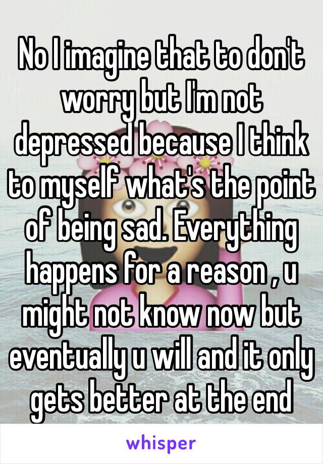 No I imagine that to don't worry but I'm not depressed because I think to myself what's the point of being sad. Everything happens for a reason , u might not know now but eventually u will and it only gets better at the end 