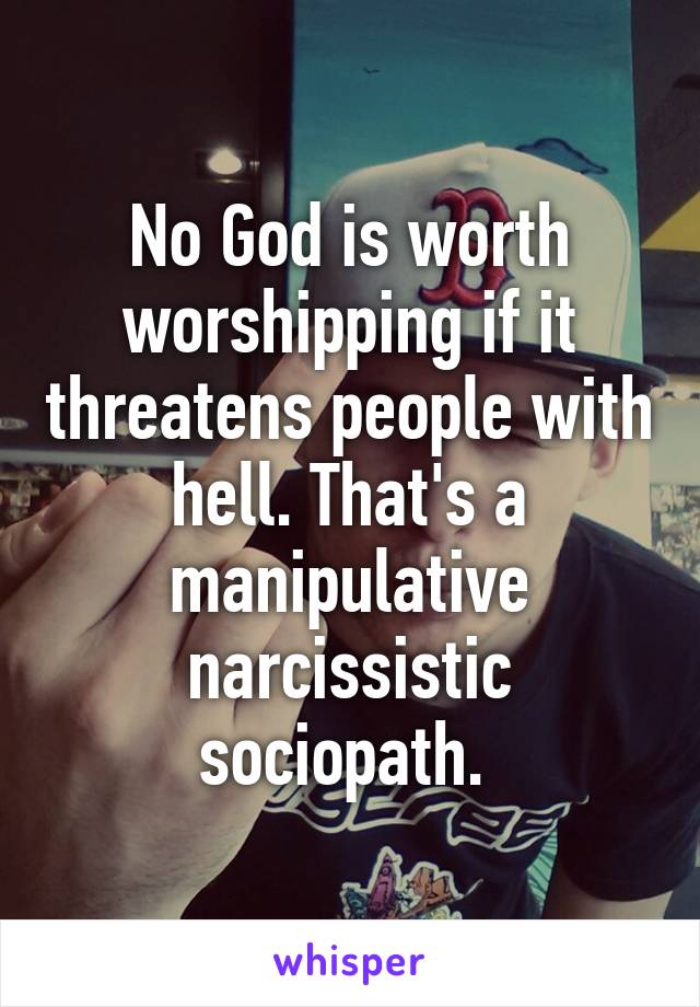 No God is worth worshipping if it threatens people with hell. That's a manipulative narcissistic sociopath. 