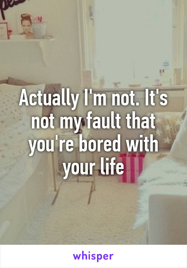 Actually I'm not. It's not my fault that you're bored with your life