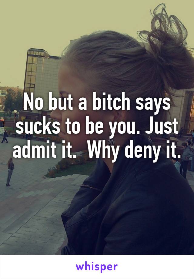 No but a bitch says sucks to be you. Just admit it.  Why deny it. 