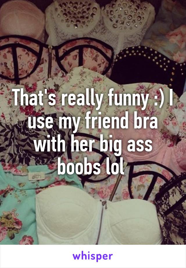 That's really funny :) I use my friend bra with her big ass boobs lol 