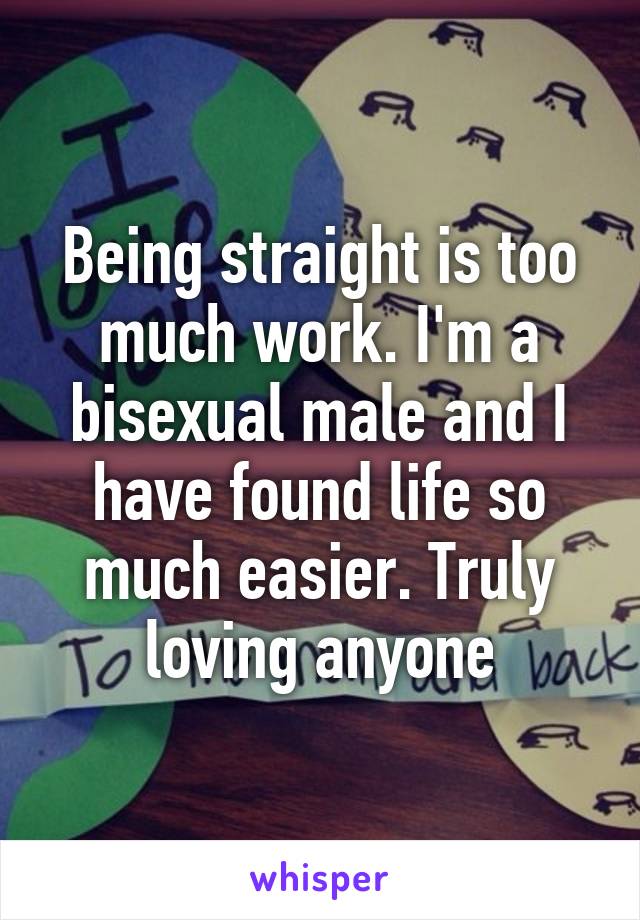 Being straight is too much work. I'm a bisexual male and I have found life so much easier. Truly loving anyone