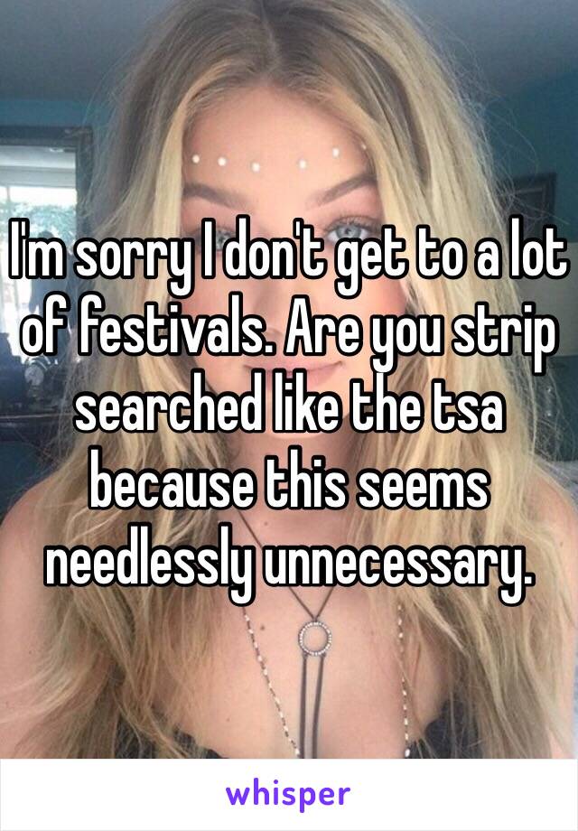 I'm sorry I don't get to a lot of festivals. Are you strip searched like the tsa because this seems needlessly unnecessary. 