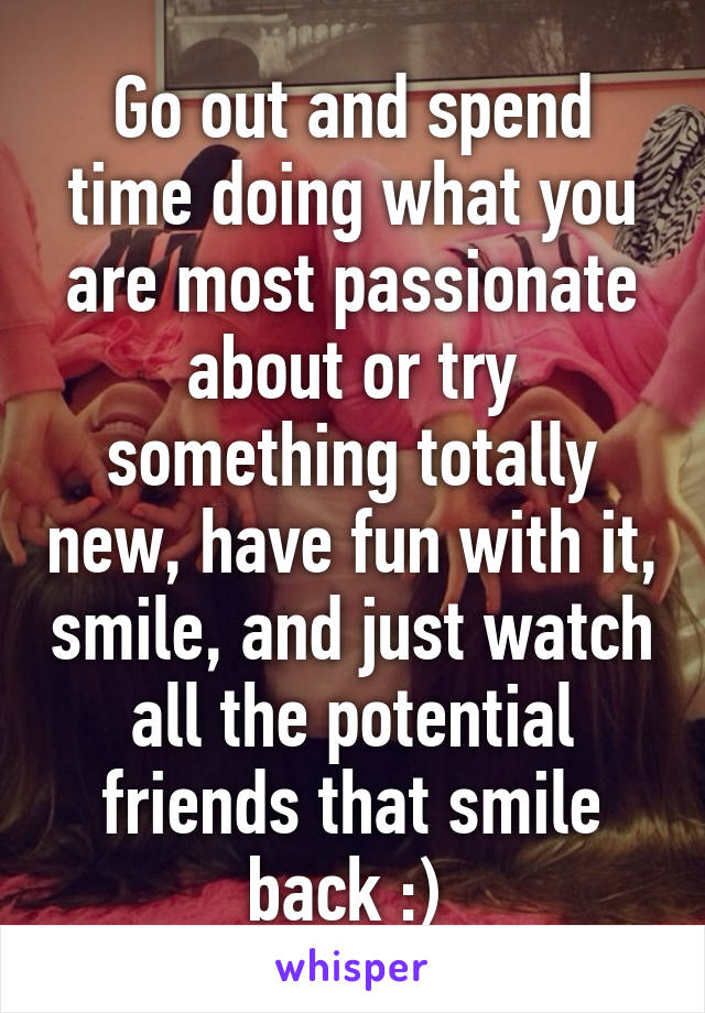 Go out and spend time doing what you are most passionate about or try something totally new, have fun with it, smile, and just watch all the potential friends that smile back :) 