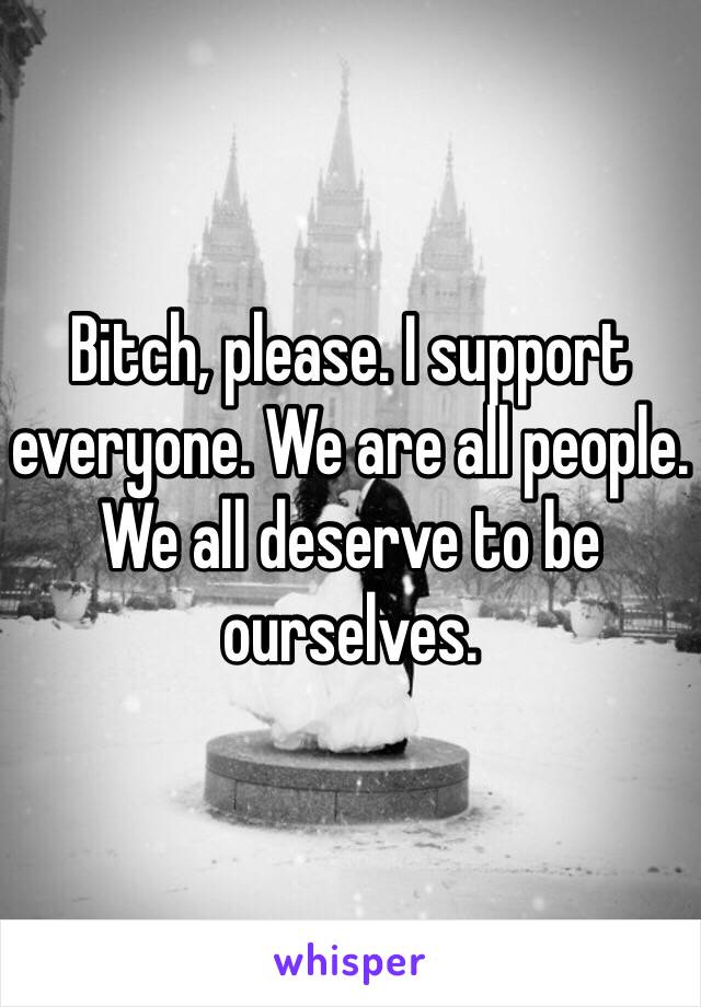 Bitch, please. I support everyone. We are all people. We all deserve to be ourselves. 