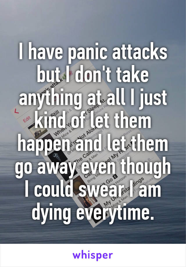 I have panic attacks but I don't take anything at all I just kind of let them happen and let them go away even though I could swear I am dying everytime.